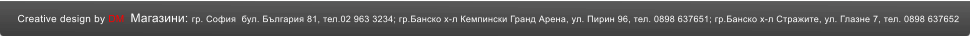 Creative design by DM  Магазини: гр. София  бул. България 81, тел.02 963 3234; гр.Банско х-л Кемпински Гранд Арена, ул. Пирин 96, тел. 0898 637651; гр.Банско х-л Стражите, ул. Глазне 7, тел. 0898 637652